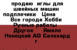продаю  иглы для швейных машин, подплечики › Цена ­ 100 - Все города Хобби. Ручные работы » Другое   . Ямало-Ненецкий АО,Салехард г.